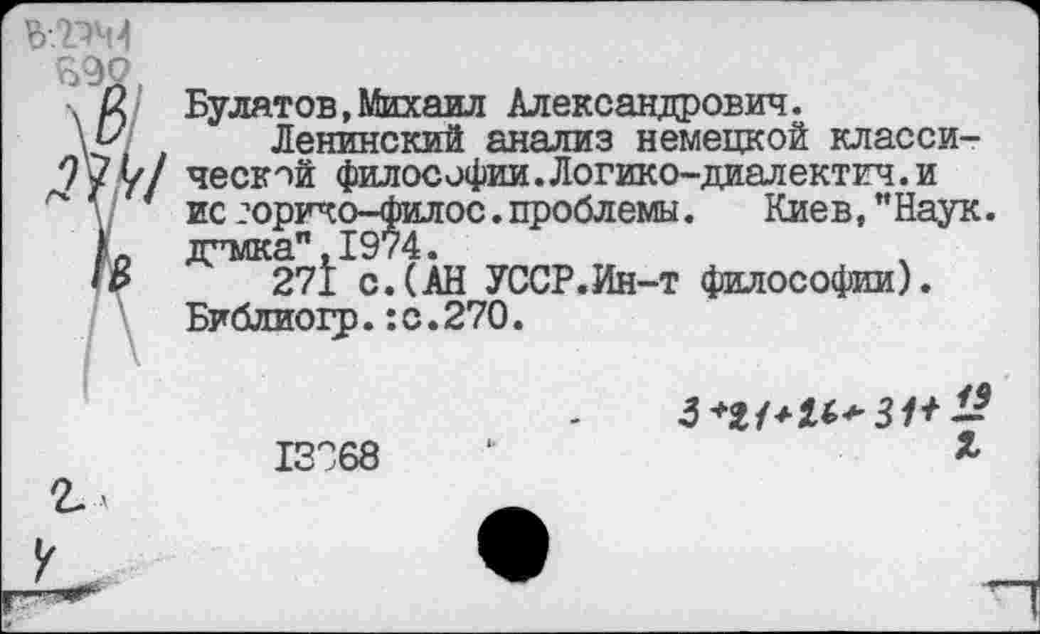 ﻿% /2 Булатов,Михаил Александрович.
\м Ленинский анализ немецкой класси-
7'?^/ ческой философии.Логико-диалектич.и
ис2оричо—филос.проблемы.	Киев,"Наук,
д^мка",1974.
• В 271 с.(АН УССР.Ин-т философии).
Библиогр.:с.27О.
3+М+И+31+ -
13С68